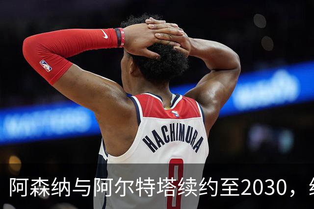 阿森纳与阿尔特塔续约至2030，缔造辉煌历史新篇章